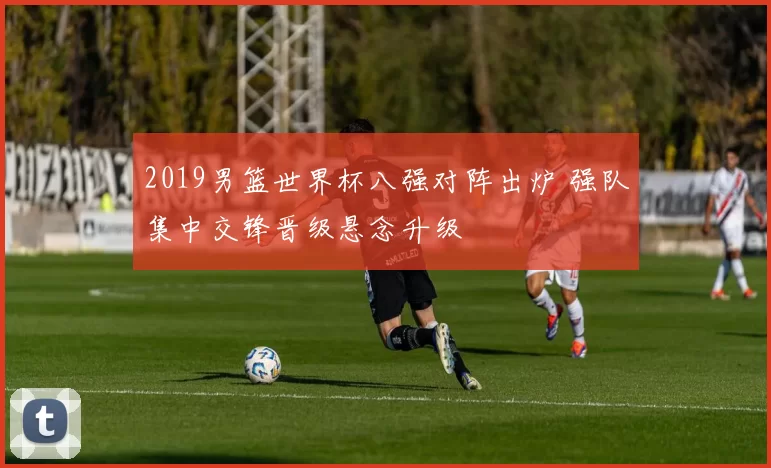 2019男篮世界杯八强对阵出炉 强队集中交锋晋级悬念升级