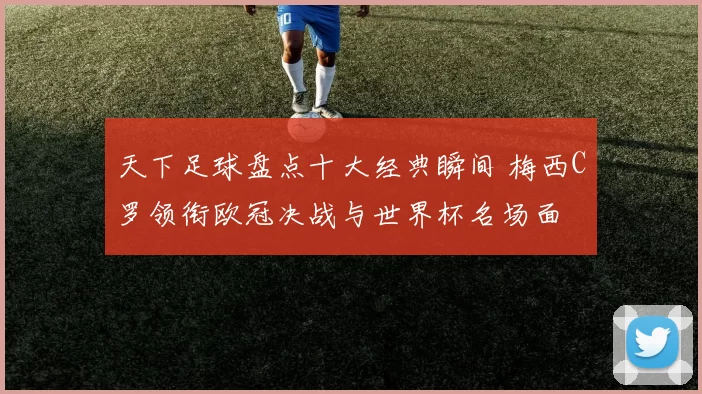 天下足球盘点十大经典瞬间 梅西C罗领衔欧冠决战与世界杯名场面