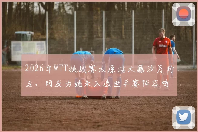 2026年WTT挑战赛太原站大藤沙月封后，网友为她未入选世乒赛阵容鸣不平
