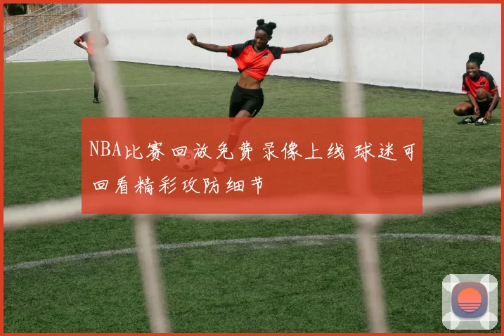 NBA比赛回放免费录像上线 球迷可回看精彩攻防细节