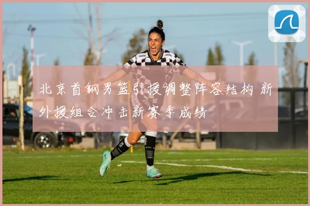 北京首钢男篮引援调整阵容结构 新外援组合冲击新赛季成绩