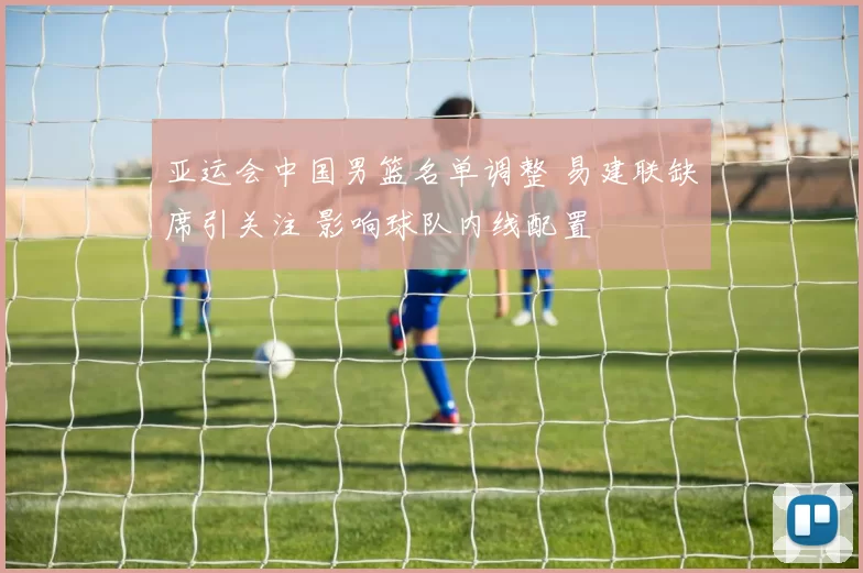 亚运会中国男篮名单调整 易建联缺席引关注 影响球队内线配置