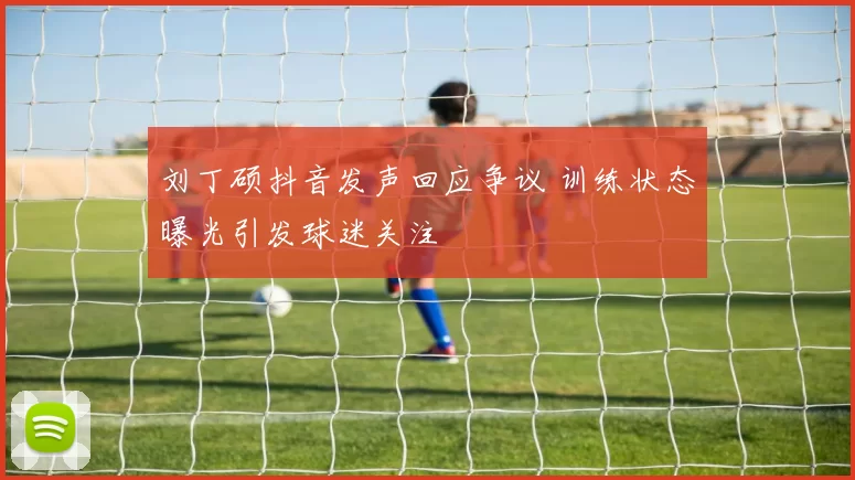 刘丁硕抖音发声回应争议 训练状态曝光引发球迷关注