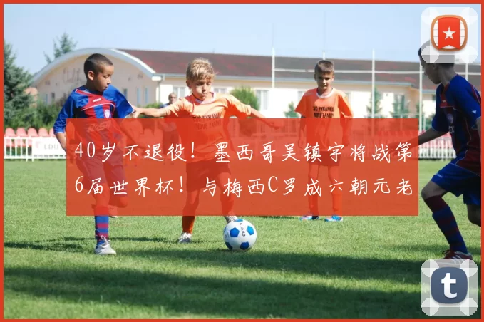 40岁不退役！墨西哥吴镇宇将战第6届世界杯！与梅西C罗成六朝元老