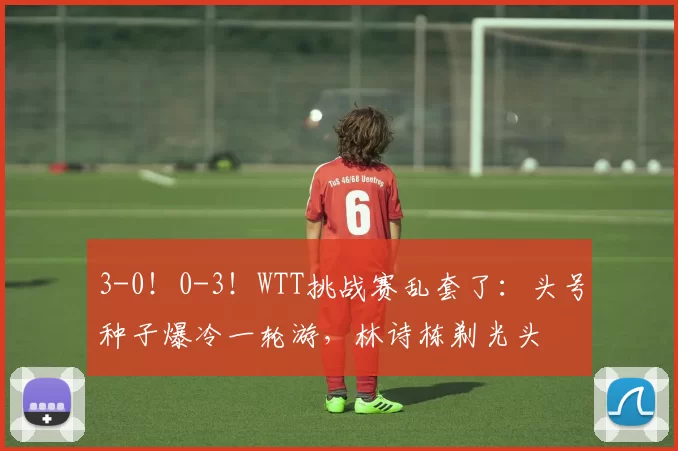 3-0！0-3！WTT挑战赛乱套了：头号种子爆冷一轮游，林诗栋剃光头