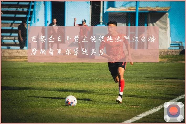 巴黎圣日耳曼主场领跑法甲积分榜摩纳哥里尔紧随其后
