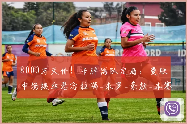 8000万天价！卡胖离队定局，曼联中场换血悬念拉满_米罗_条款_本赛季