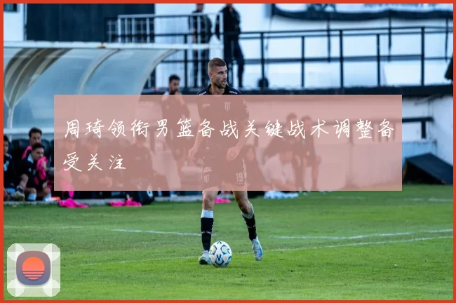 周琦领衔男篮备战关键战术调整备受关注