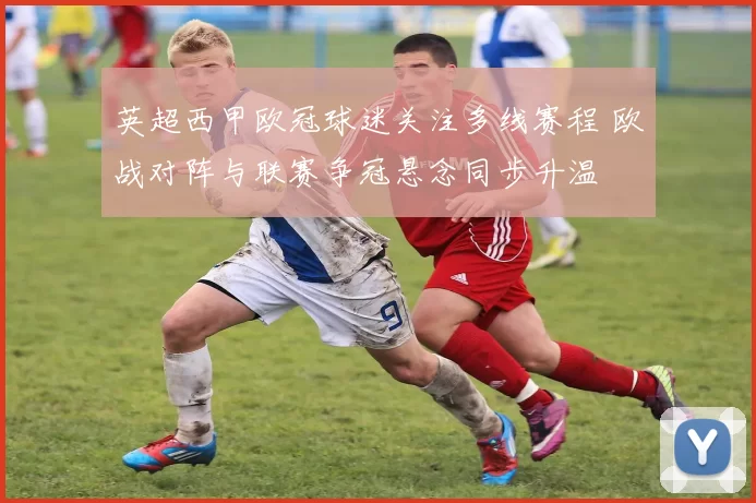 英超西甲欧冠球迷关注多线赛程 欧战对阵与联赛争冠悬念同步升温